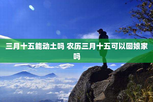 三月十五能动土吗 农历三月十五可以回娘家吗