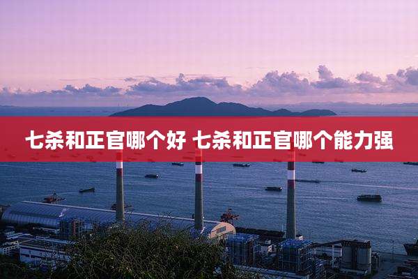 七杀和正官哪个好 七杀和正官哪个能力强