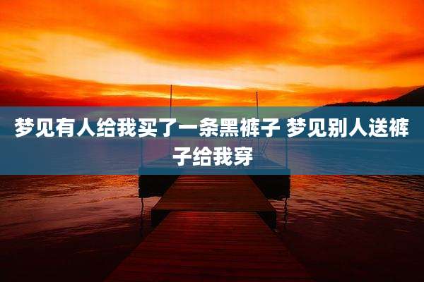 梦见有人给我买了一条黑裤子 梦见别人送裤子给我穿