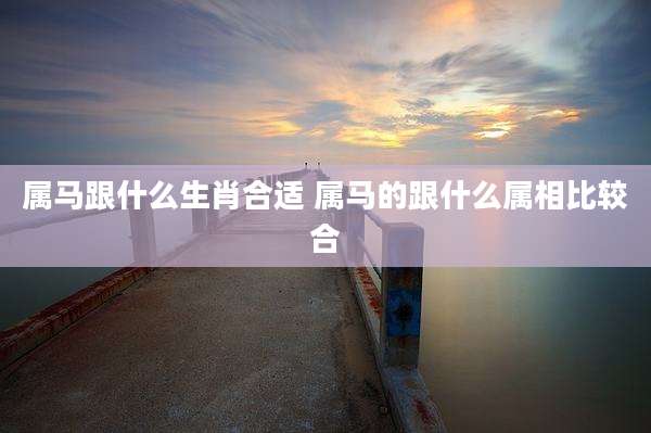 属马跟什么生肖合适 属马的跟什么属相比较合