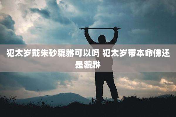 犯太岁戴朱砂貔貅可以吗 犯太岁带本命佛还是貔貅
