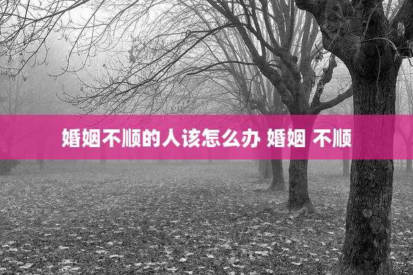 婚姻不顺的人该怎么办 婚姻 不顺