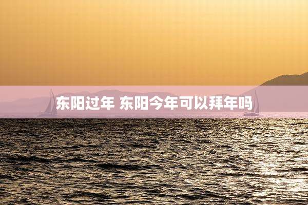 东阳过年 东阳今年可以拜年吗