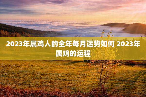 2023年属鸡人的全年每月运势如何 2023年属鸡的运程