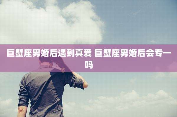 巨蟹座男婚后遇到真爱 巨蟹座男婚后会专一吗