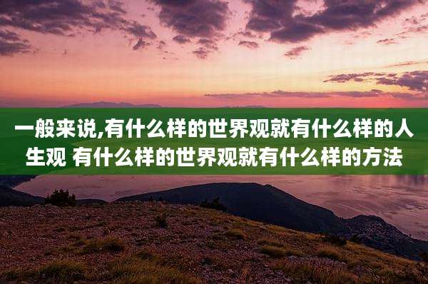 一般来说,有什么样的世界观就有什么样的人生观 有什么样的世界观就有什么样的方法