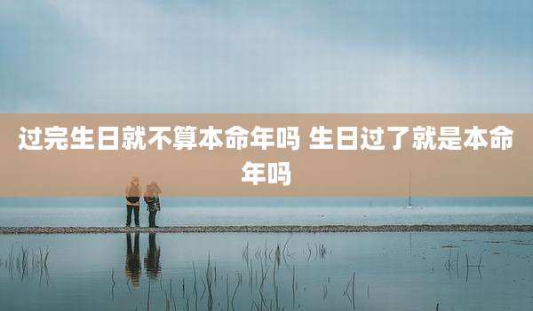 过完生日就不算本命年吗 生日过了就是本命年吗