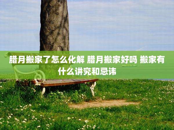 腊月搬家了怎么化解 腊月搬家好吗 搬家有什么讲究和忌讳