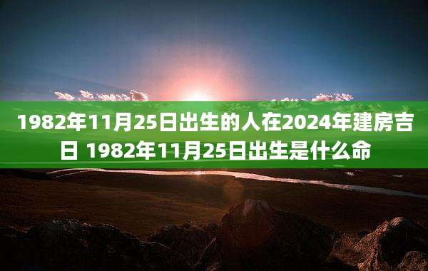 1982年11月25日出生的人在2024年建房吉日 1982年11月25日出生是什么命