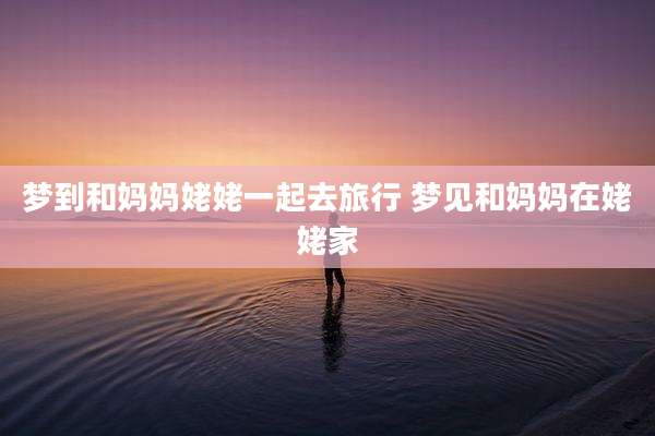 梦到和妈妈姥姥一起去旅行 梦见和妈妈在姥姥家