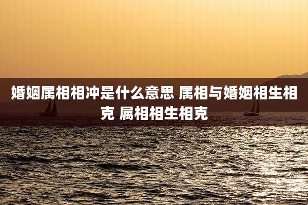 婚姻属相相冲是什么意思 属相与婚姻相生相克 属相相生相克