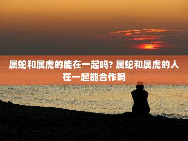属蛇和属虎的能在一起吗? 属蛇和属虎的人在一起能合作吗