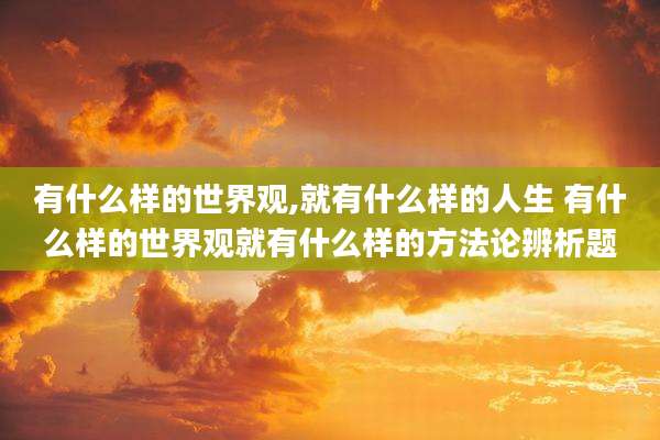 有什么样的世界观,就有什么样的人生 有什么样的世界观就有什么样的方法论辨析题