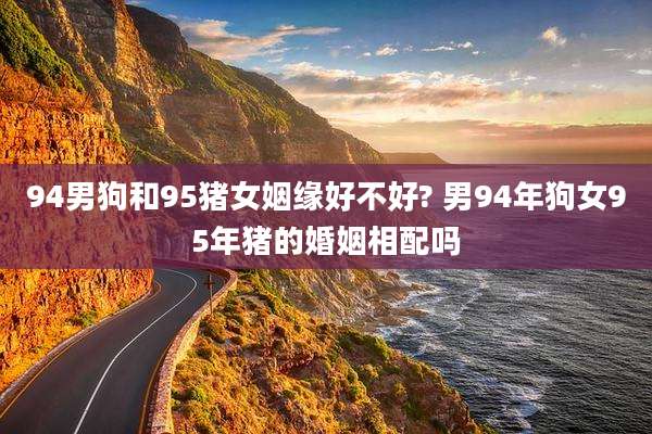 94男狗和95猪女姻缘好不好? 男94年狗女95年猪的婚姻相配吗