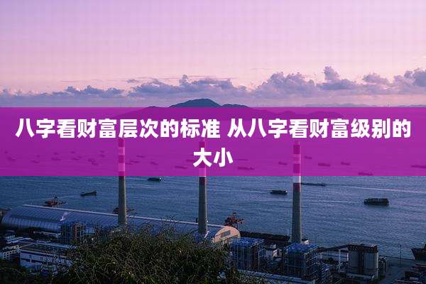 八字看财富层次的标准 从八字看财富级别的大小