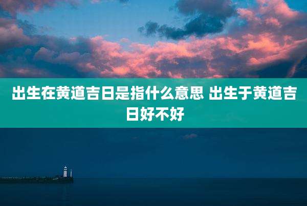 出生在黄道吉日是指什么意思 出生于黄道吉日好不好