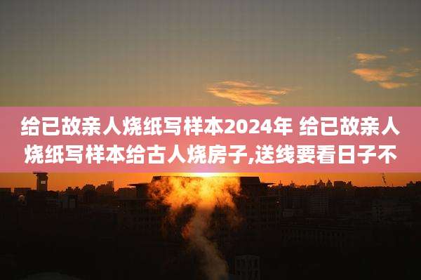 给已故亲人烧纸写样本2024年 给已故亲人烧纸写样本给古人烧房子,送线要看日子不