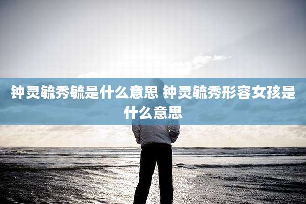 钟灵毓秀毓是什么意思 钟灵毓秀形容女孩是什么意思