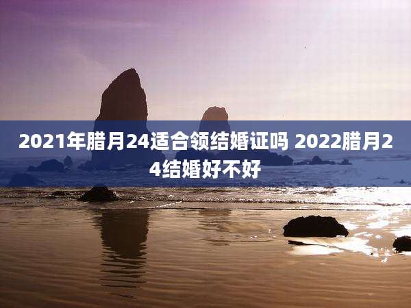 2021年腊月24适合领结婚证吗 2022腊月24结婚好不好