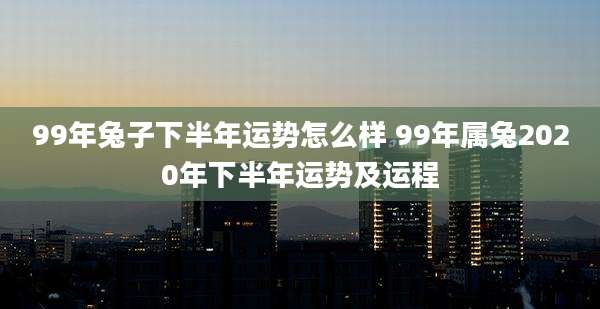 99年兔子下半年运势怎么样 99年属兔2020年下半年运势及运程