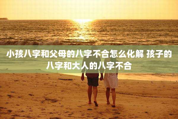 小孩八字和父母的八字不合怎么化解 孩子的八字和大人的八字不合