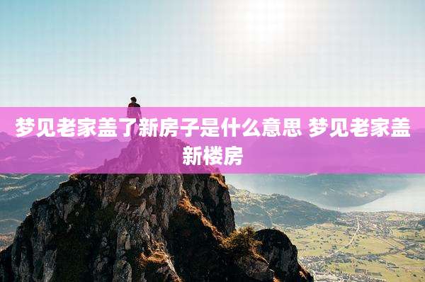 梦见老家盖了新房子是什么意思 梦见老家盖新楼房