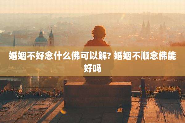 婚姻不好念什么佛可以解? 婚姻不顺念佛能好吗
