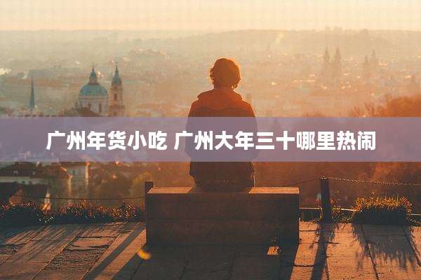 广州年货小吃 广州大年三十哪里热闹