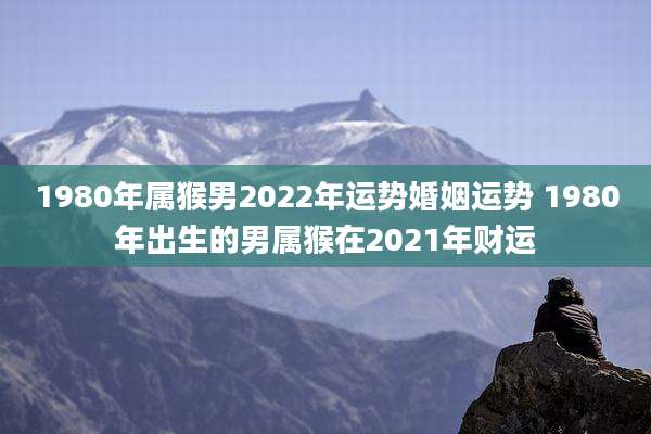 1980年属猴男2022年运势婚姻运势 1980年出生的男属猴在2021年财运