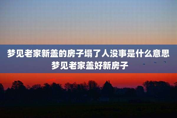 梦见老家新盖的房子塌了人没事是什么意思 梦见老家盖好新房子