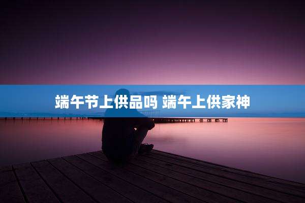 端午节上供品吗 端午上供家神
