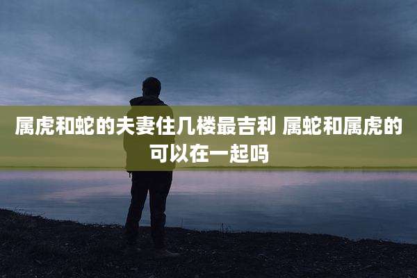 属虎和蛇的夫妻住几楼最吉利 属蛇和属虎的可以在一起吗