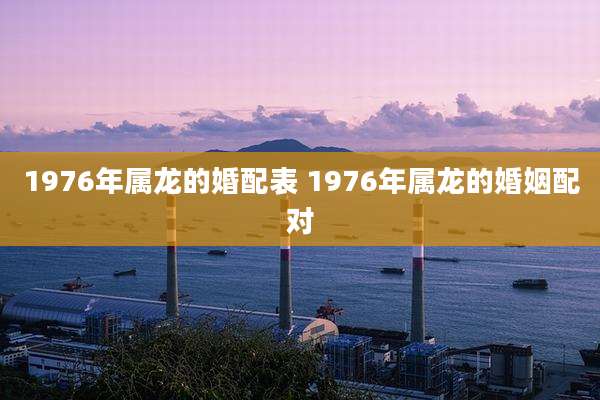 1976年属龙的婚配表 1976年属龙的婚姻配对