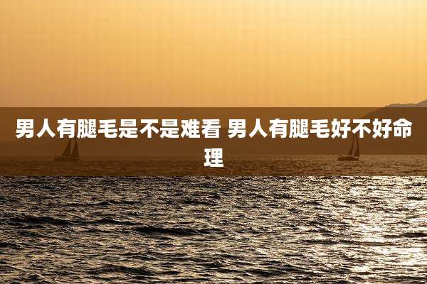 男人有腿毛是不是难看 男人有腿毛好不好命理