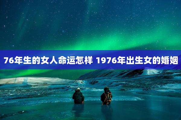 76年生的女人命运怎样 1976年出生女的婚姻