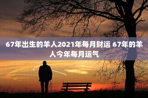 67年出生的羊人2021年每月财运 67年的羊人今年每月运气