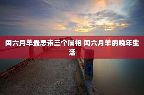 闰六月羊最忌讳三个属相 闰六月羊的晚年生活