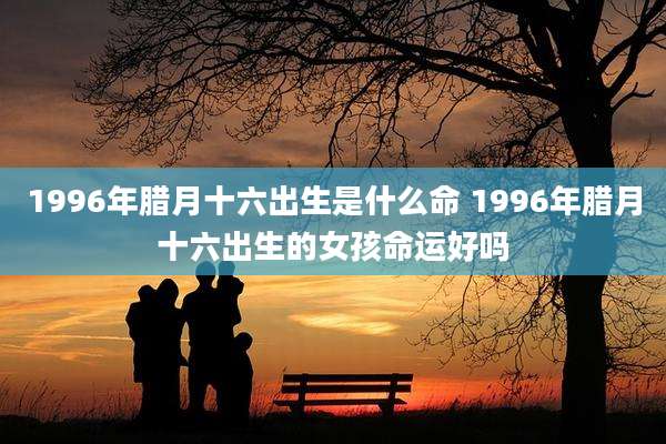 1996年腊月十六出生是什么命 1996年腊月十六出生的女孩命运好吗