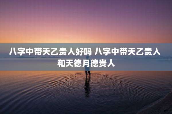 八字中带天乙贵人好吗 八字中带天乙贵人 和天德月德贵人