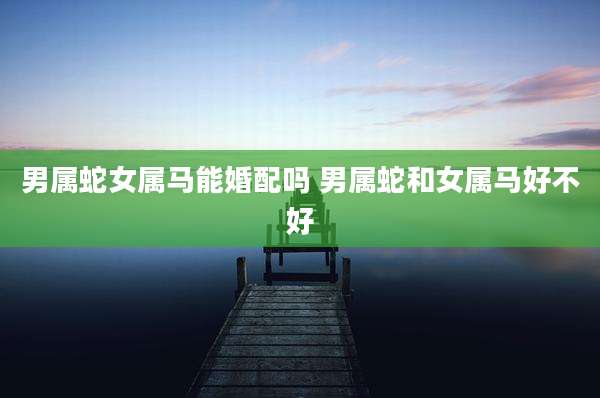 男属蛇女属马能婚配吗 男属蛇和女属马好不好
