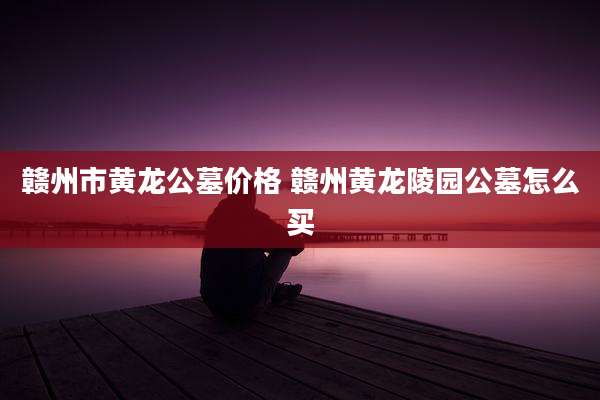 赣州市黄龙公墓价格 赣州黄龙陵园公墓怎么买