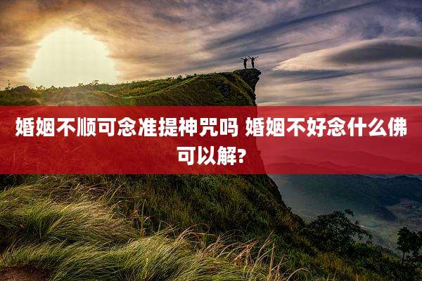 婚姻不顺可念准提神咒吗 婚姻不好念什么佛可以解?