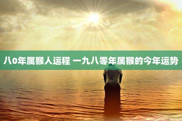 八0年属猴人运程 一九八零年属猴的今年运势