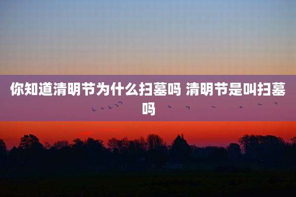 你知道清明节为什么扫墓吗 清明节是叫扫墓吗