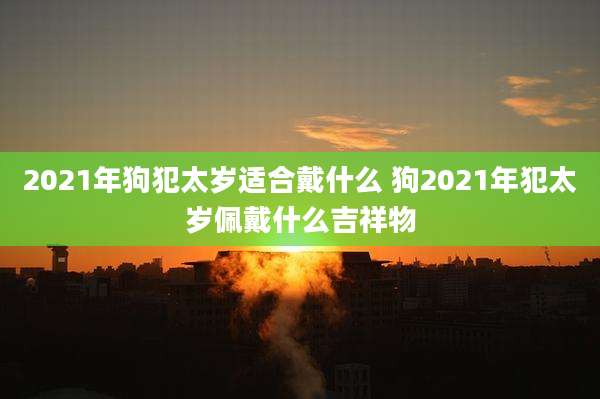 2021年狗犯太岁适合戴什么 狗2021年犯太岁佩戴什么吉祥物