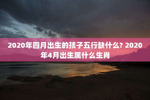 2020年四月出生的孩子五行缺什么? 2020年4月出生属什么生肖