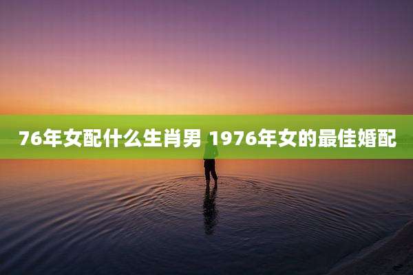 76年女配什么生肖男 1976年女的最佳婚配