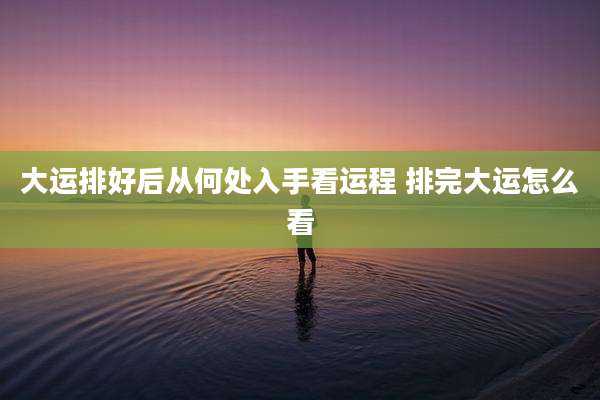 大运排好后从何处入手看运程 排完大运怎么看