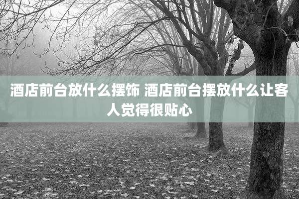 酒店前台放什么摆饰 酒店前台摆放什么让客人觉得很贴心