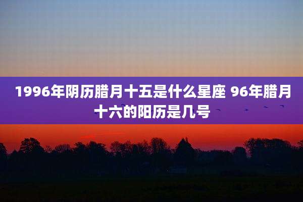 1996年阴历腊月十五是什么星座 96年腊月十六的阳历是几号
